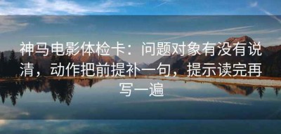 神马电影体检卡：问题对象有没有说清，动作把前提补一句，提示读完再写一遍
