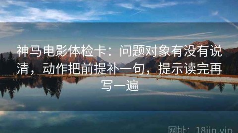 神马电影体检卡：问题对象有没有说清，动作把前提补一句，提示读完再写一遍