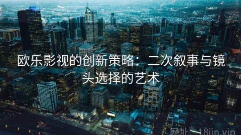 欧乐影视的创新策略：二次叙事与镜头选择的艺术