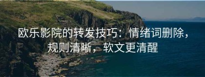 欧乐影院的转发技巧：情绪词删除，规则清晰，软文更清醒