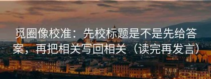 觅圈像校准：先校标题是不是先给答案，再把相关写回相关（读完再发言）
