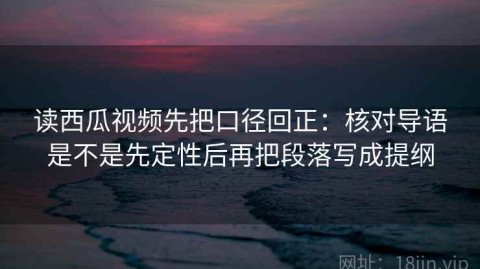 读西瓜视频先把口径回正：核对导语是不是先定性后再把段落写成提纲