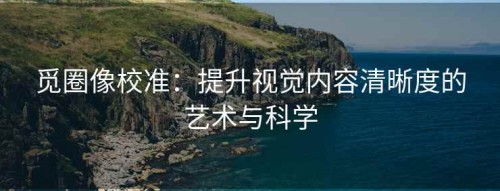 觅圈像校准：提升视觉内容清晰度的艺术与科学