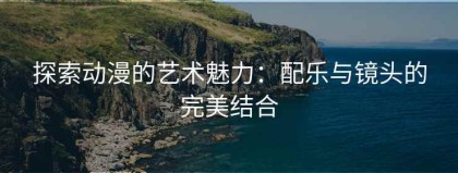 探索动漫的艺术魅力：配乐与镜头的完美结合