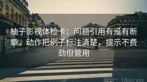 柚子影视体检卡：问题引用有没有断章，动作把例子标注清楚，提示不费劲但管用