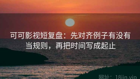 可可影视短复盘：先对齐例子有没有当规则，再把时间写成起止