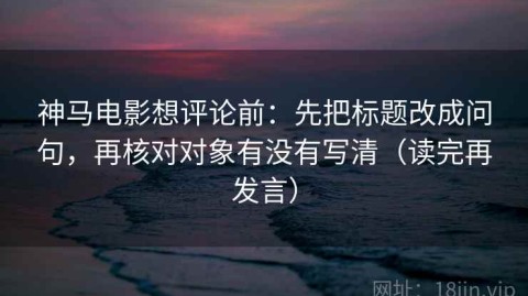 神马电影想评论前：先把标题改成问句，再核对对象有没有写清（读完再发言）