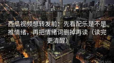 西瓜视频想转发前：先看配乐是不是推情绪，再把情绪词删掉再读（读完更清醒）
