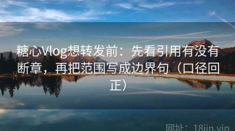 糖心Vlog想转发前：先看引用有没有断章，再把范围写成边界句（口径回正）