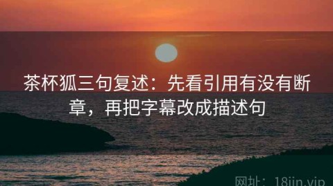 茶杯狐三句复述：先看引用有没有断章，再把字幕改成描述句