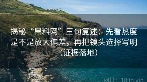 揭秘“黑料网”三句复述：先看热度是不是放大偏差，再把镜头选择写明（证据落地）