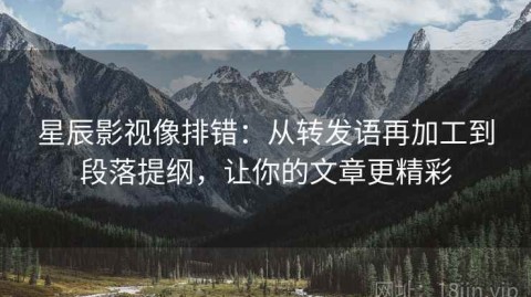 星辰影视像排错：从转发语再加工到段落提纲，让你的文章更精彩
