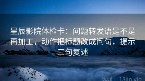星辰影院体检卡：问题转发语是不是再加工，动作把标题改成问句，提示三句复述