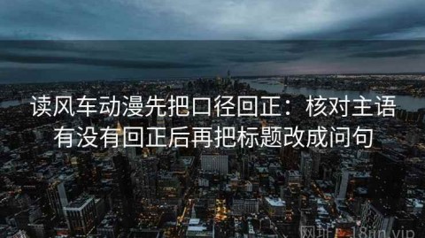 读风车动漫先把口径回正：核对主语有没有回正后再把标题改成问句