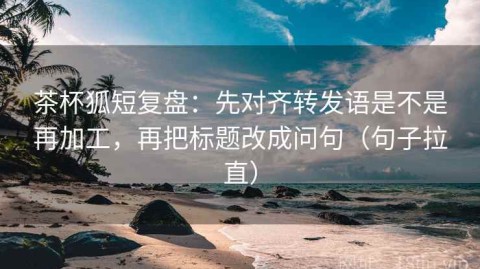 茶杯狐短复盘：先对齐转发语是不是再加工，再把标题改成问句（句子拉直）