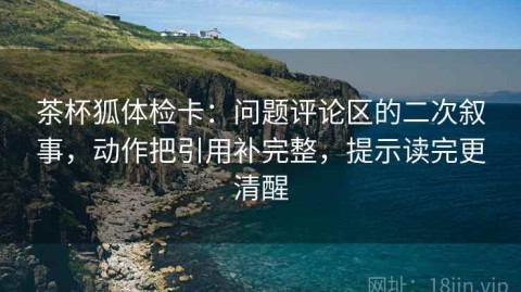 茶杯狐体检卡：问题评论区的二次叙事，动作把引用补完整，提示读完更清醒