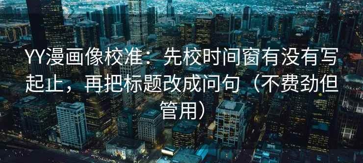 YY漫画像校准：先校时间窗有没有写起止，再把标题改成问句（不费劲但管用）