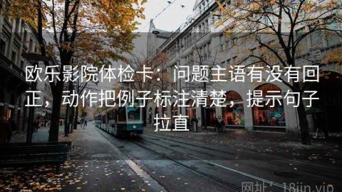 欧乐影院体检卡：问题主语有没有回正，动作把例子标注清楚，提示句子拉直
