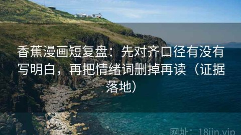 香蕉漫画短复盘：先对齐口径有没有写明白，再把情绪词删掉再读（证据落地）