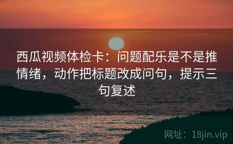 西瓜视频体检卡：问题配乐是不是推情绪，动作把标题改成问句，提示三句复述