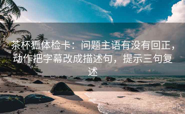 茶杯狐体检卡:问题主语有没有回正,动作把字幕改成描述句,提示三句复述 茶杯狐体检卡:问题主语有没有回正,动作把字幕改成描述句,提示三句复述