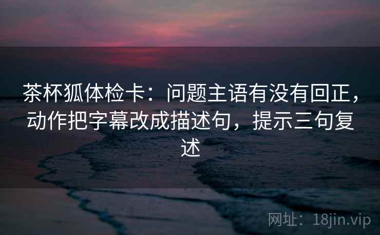 茶杯狐体检卡:问题主语有没有回正,动作把字幕改成描述句,提示三句复述 茶杯狐体检卡:问题主语有没有回正,动作把字幕改成描述句,提示三句复述