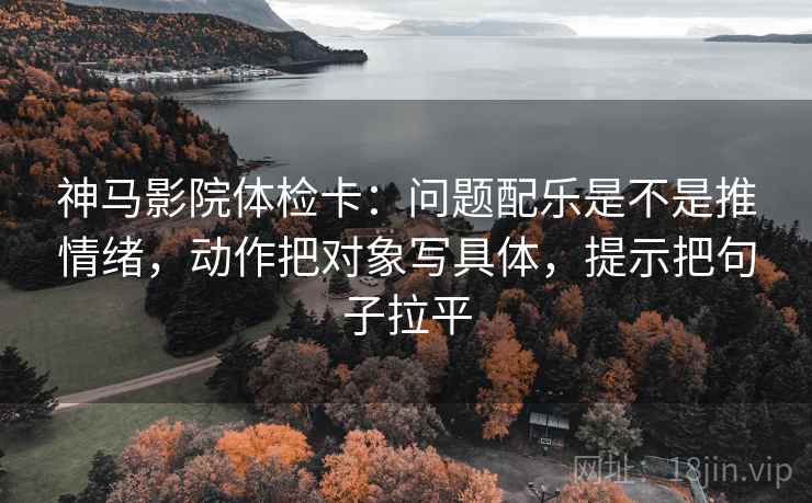 神马影院体检卡:问题配乐是不是推情绪,动作把对象写具体,提示把句子拉平 神马影院体检卡:问题配乐是不是推情绪,动作把对象写具体,提示把句子拉平