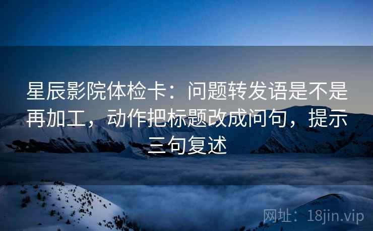 星辰影院体检卡:问题转发语是不是再加工,动作把标题改成问句,提示三句复述 星辰影院体检卡:问题转发语是不是再加工,动作把标题改成问句,提示三句复述