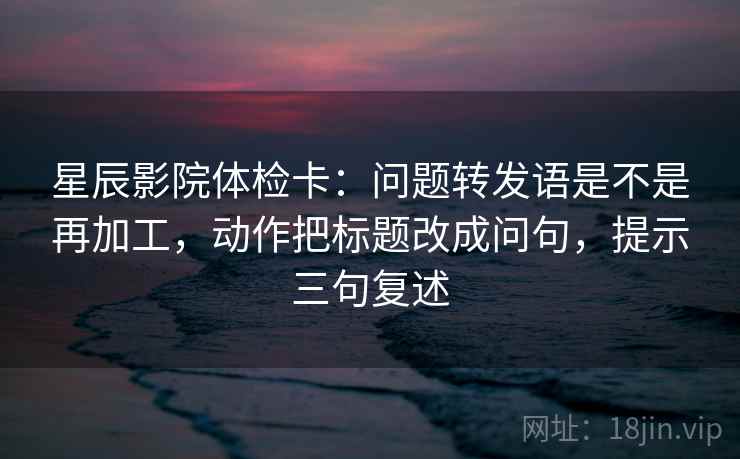 星辰影院体检卡:问题转发语是不是再加工,动作把标题改成问句,提示三句复述 星辰影院体检卡:问题转发语是不是再加工,动作把标题改成问句,提示三句复述