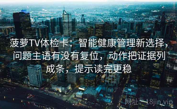 菠萝TV体检卡:智能健康管理新选择,问题主语有没有复位,动作把证据列成条,提示读完更稳 菠萝TV体检卡:智能健康管理新选择,问题主语有没有复位,动作把证据列成条,提示读完更稳