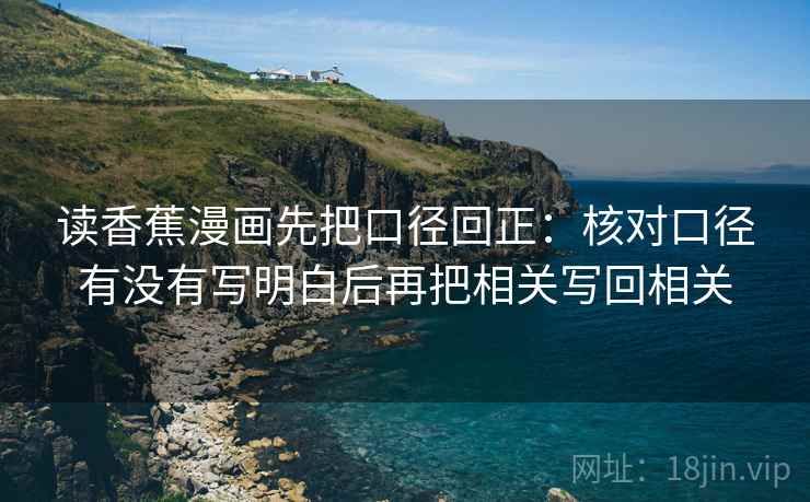 读香蕉漫画先把口径回正:核对口径有没有写明白后再把相关写回相关 读香蕉漫画先把口径回正:核对口径有没有写明白后再把相关写回相关