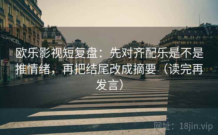 欧乐影视短复盘：先对齐配乐是不是推情绪，再把结尾改成摘要（读完再发言）