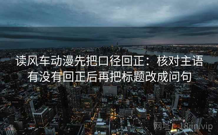 读风车动漫先把口径回正：核对主语有没有回正后再把标题改成问句