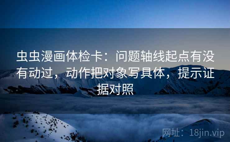 虫虫漫画体检卡:问题轴线起点有没有动过,动作把对象写具体,提示证据对照 虫虫漫画体检卡:问题轴线起点有没有动过,动作把对象写具体,提示证据对照