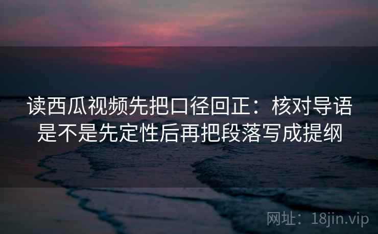 读西瓜视频先把口径回正:核对导语是不是先定性后再把段落写成提纲 读西瓜视频先把口径回正:核对导语是不是先定性后再把段落写成提纲