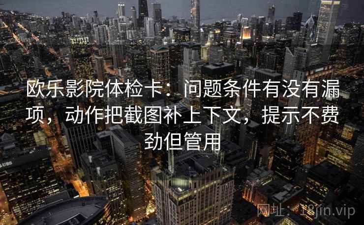 欧乐影院体检卡:问题条件有没有漏项,动作把截图补上下文,提示不费劲但管用 欧乐影院体检卡:问题条件有没有漏项,动作把截图补上下文,提示不费劲但管用