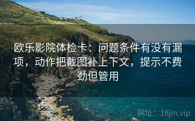 欧乐影院体检卡:问题条件有没有漏项,动作把截图补上下文,提示不费劲但管用 欧乐影院体检卡:问题条件有没有漏项,动作把截图补上下文,提示不费劲但管用
