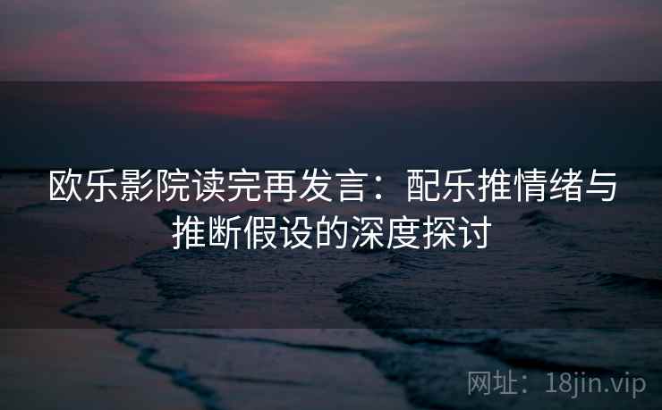 欧乐影院读完再发言：配乐推情绪与推断假设的深度探讨