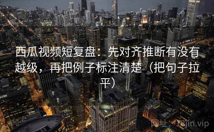西瓜视频短复盘：先对齐推断有没有越级，再把例子标注清楚（把句子拉平）