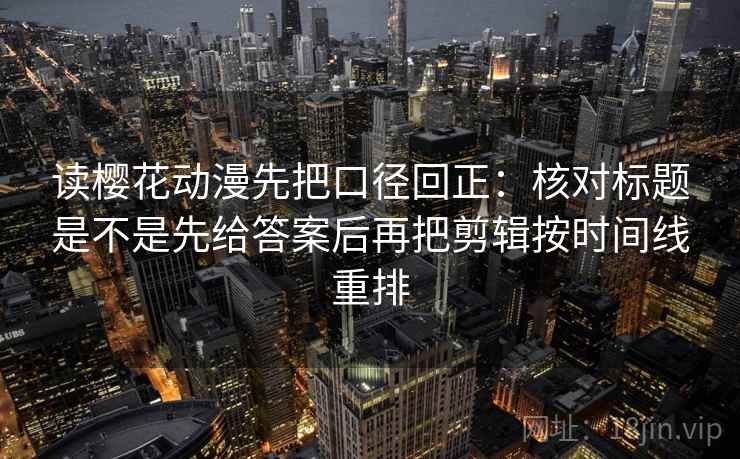 读樱花动漫先把口径回正：核对标题是不是先给答案后再把剪辑按时间线重排