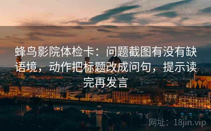蜂鸟影院体检卡：问题截图有没有缺语境，动作把标题改成问句，提示读完再发言