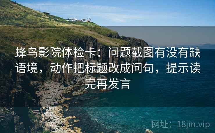 蜂鸟影院体检卡：问题截图有没有缺语境，动作把标题改成问句，提示读完再发言