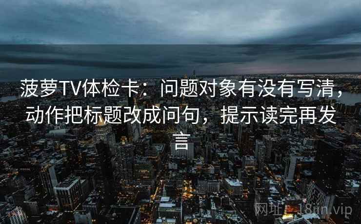 菠萝TV体检卡：问题对象有没有写清，动作把标题改成问句，提示读完再发言