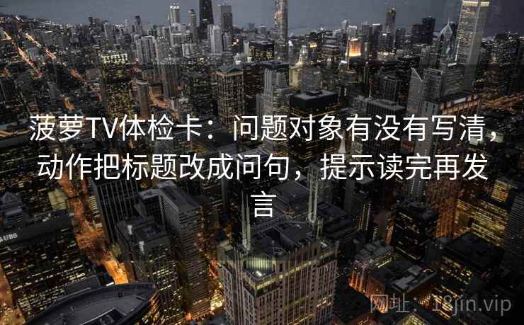 菠萝TV体检卡：问题对象有没有写清，动作把标题改成问句，提示读完再发言