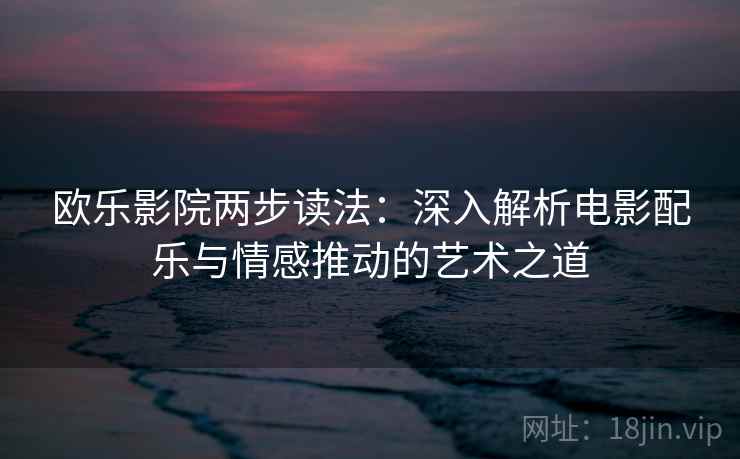 欧乐影院两步读法:深入解析电影配乐与情感推动的艺术之道 欧乐影院两步读法:深入解析电影配乐与情感推动的艺术之道