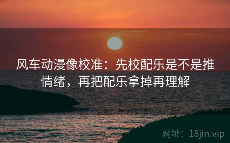风车动漫像校准:先校配乐是不是推情绪,再把配乐拿掉再理解 风车动漫像校准:先校配乐是不是推情绪,再把配乐拿掉再理解