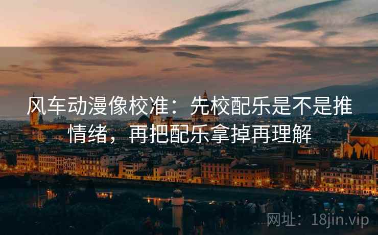 风车动漫像校准:先校配乐是不是推情绪,再把配乐拿掉再理解 风车动漫像校准:先校配乐是不是推情绪,再把配乐拿掉再理解