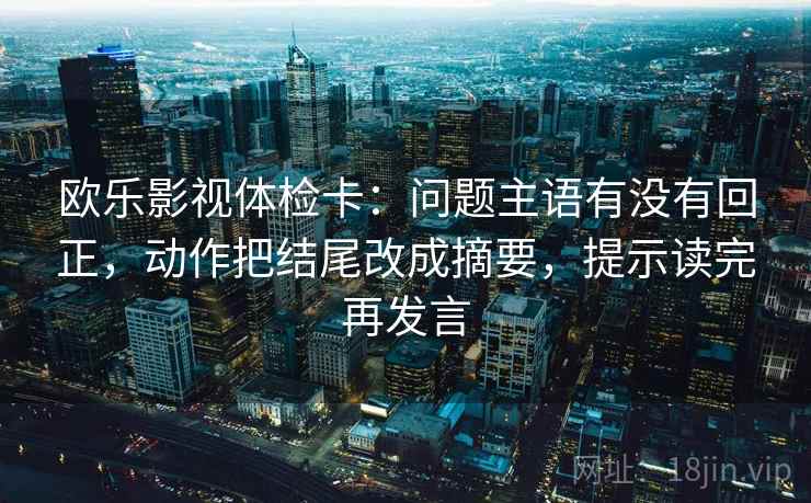 欧乐影视体检卡：问题主语有没有回正，动作把结尾改成摘要，提示读完再发言