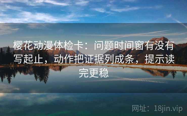 樱花动漫体检卡：问题时间窗有没有写起止，动作把证据列成条，提示读完更稳