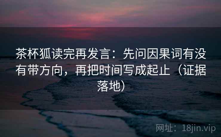 茶杯狐读完再发言:先问因果词有没有带方向,再把时间写成起止(证据落地) 茶杯狐读完再发言:先问因果词有没有带方向,再把时间写成起止(证据落地)